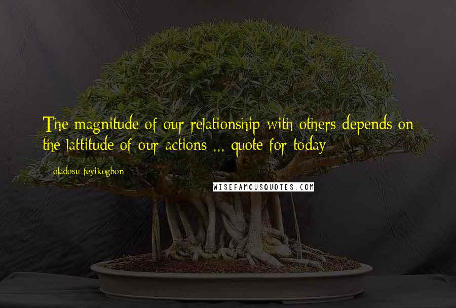 Oladosu Feyikogbon Quotes: The magnitude of our relationship with others depends on the lattitude of our actions ... quote for today