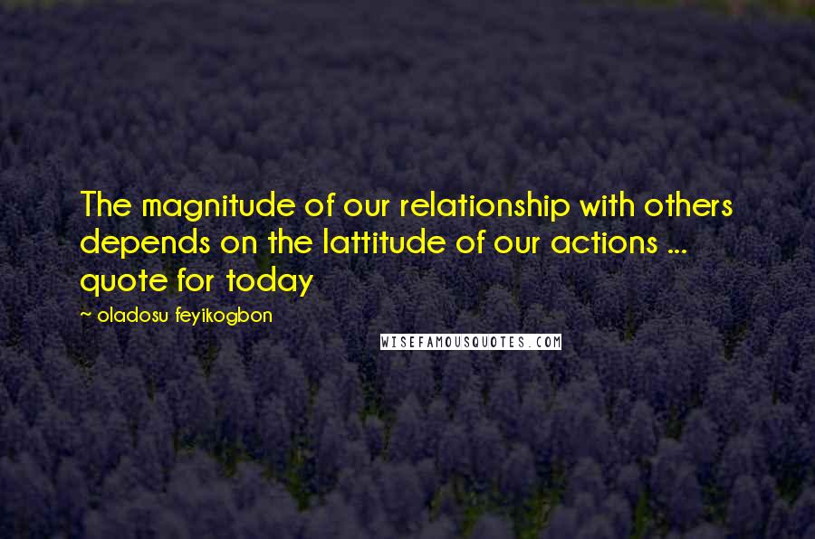 Oladosu Feyikogbon Quotes: The magnitude of our relationship with others depends on the lattitude of our actions ... quote for today