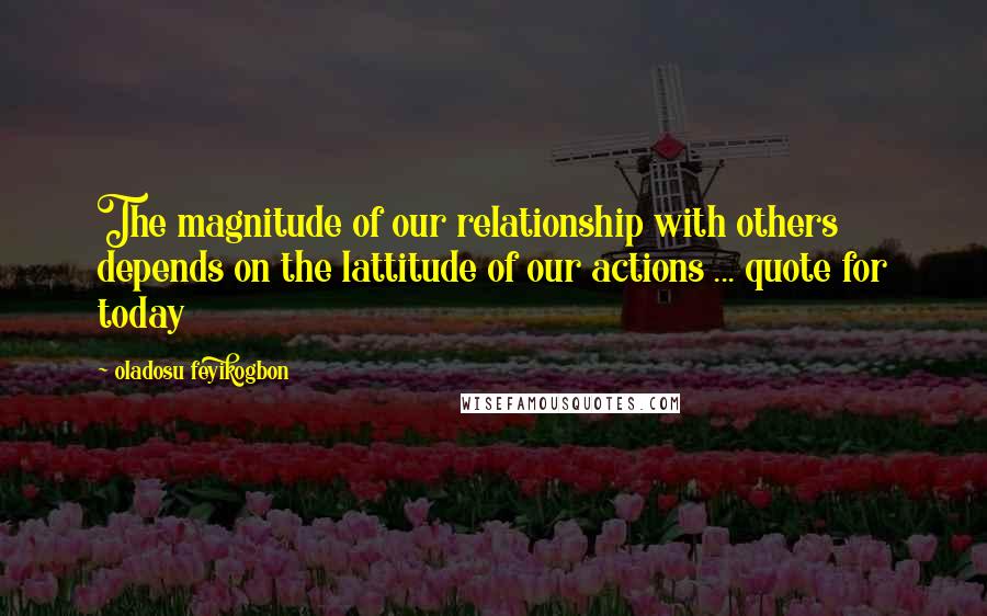 Oladosu Feyikogbon Quotes: The magnitude of our relationship with others depends on the lattitude of our actions ... quote for today