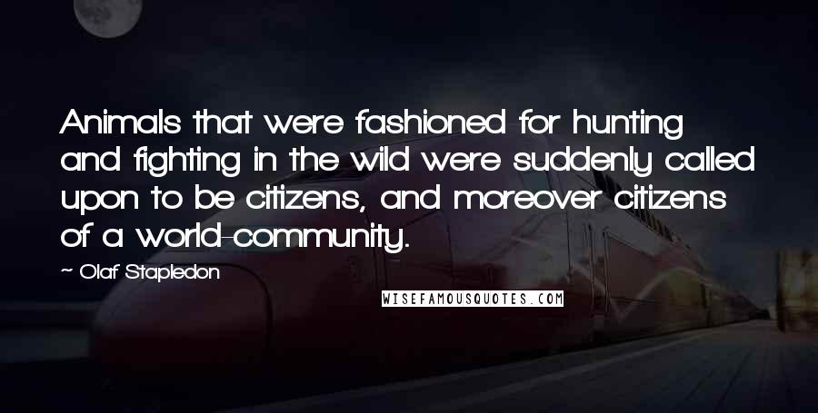 Olaf Stapledon Quotes: Animals that were fashioned for hunting and fighting in the wild were suddenly called upon to be citizens, and moreover citizens of a world-community.