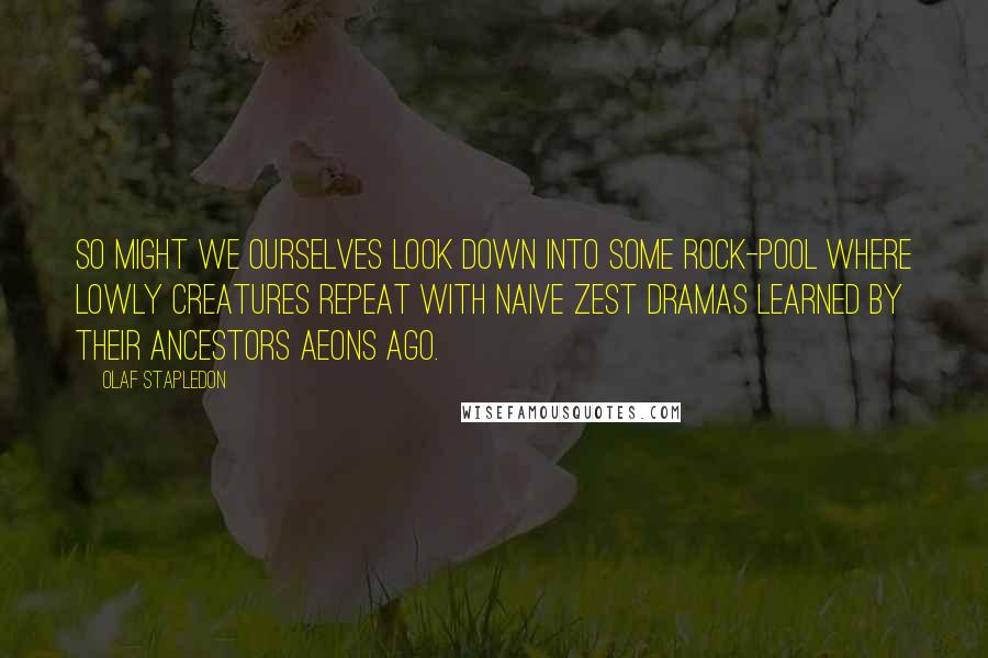 Olaf Stapledon Quotes: So might we ourselves look down into some rock-pool where lowly creatures repeat with naive zest dramas learned by their ancestors aeons ago.