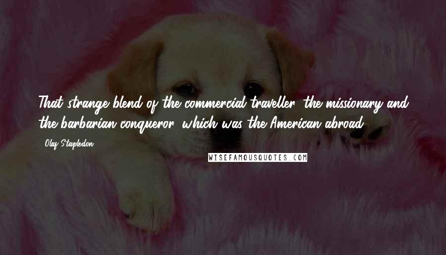 Olaf Stapledon Quotes: That strange blend of the commercial traveller, the missionary and the barbarian conqueror, which was the American abroad.