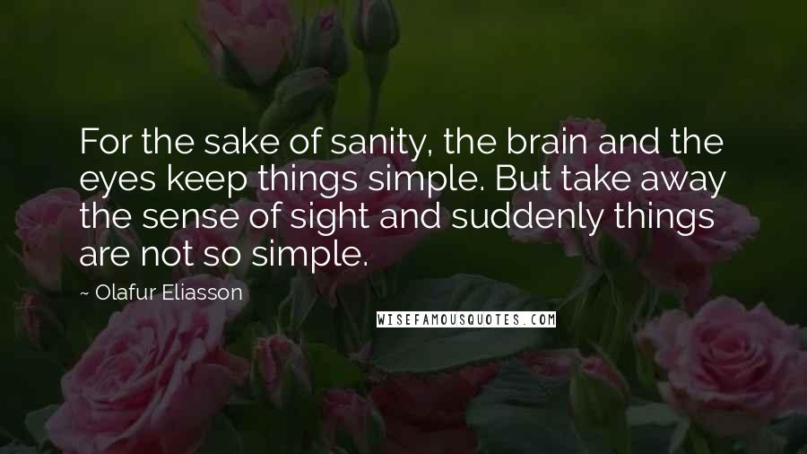 Olafur Eliasson Quotes: For the sake of sanity, the brain and the eyes keep things simple. But take away the sense of sight and suddenly things are not so simple.