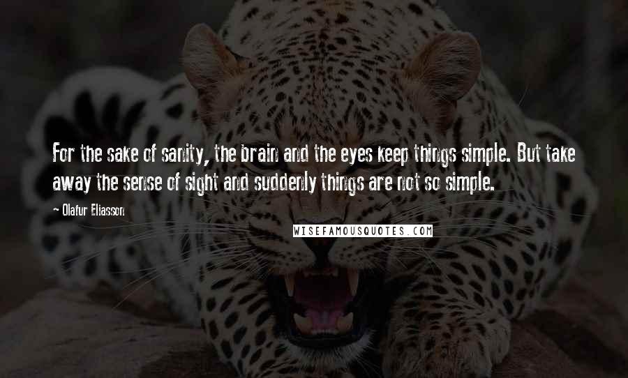 Olafur Eliasson Quotes: For the sake of sanity, the brain and the eyes keep things simple. But take away the sense of sight and suddenly things are not so simple.