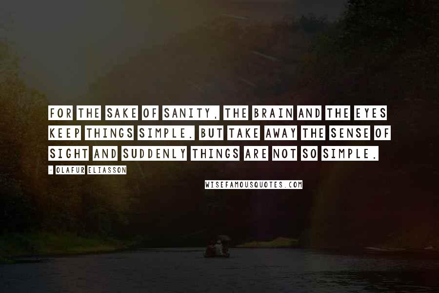 Olafur Eliasson Quotes: For the sake of sanity, the brain and the eyes keep things simple. But take away the sense of sight and suddenly things are not so simple.