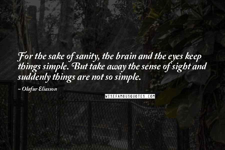 Olafur Eliasson Quotes: For the sake of sanity, the brain and the eyes keep things simple. But take away the sense of sight and suddenly things are not so simple.