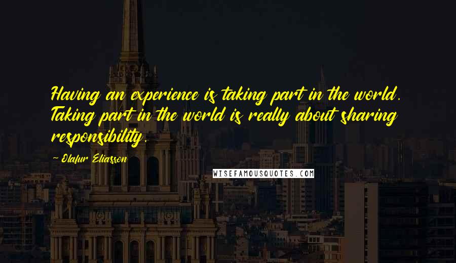 Olafur Eliasson Quotes: Having an experience is taking part in the world. Taking part in the world is really about sharing responsibility.