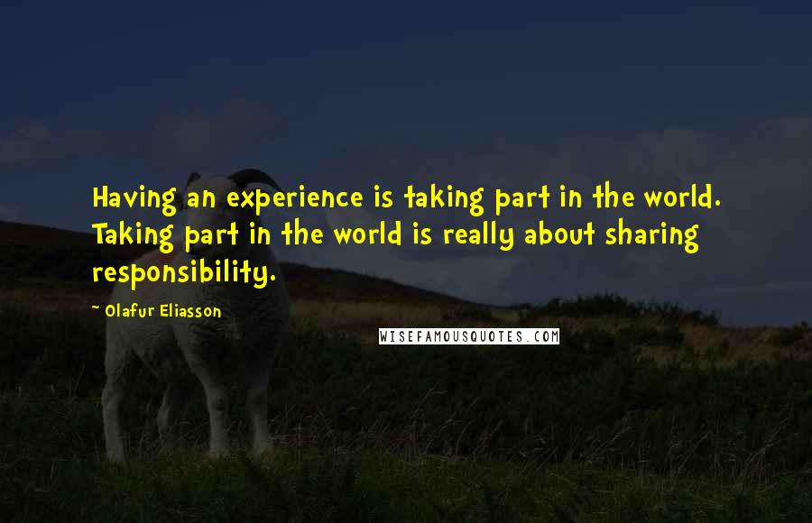 Olafur Eliasson Quotes: Having an experience is taking part in the world. Taking part in the world is really about sharing responsibility.