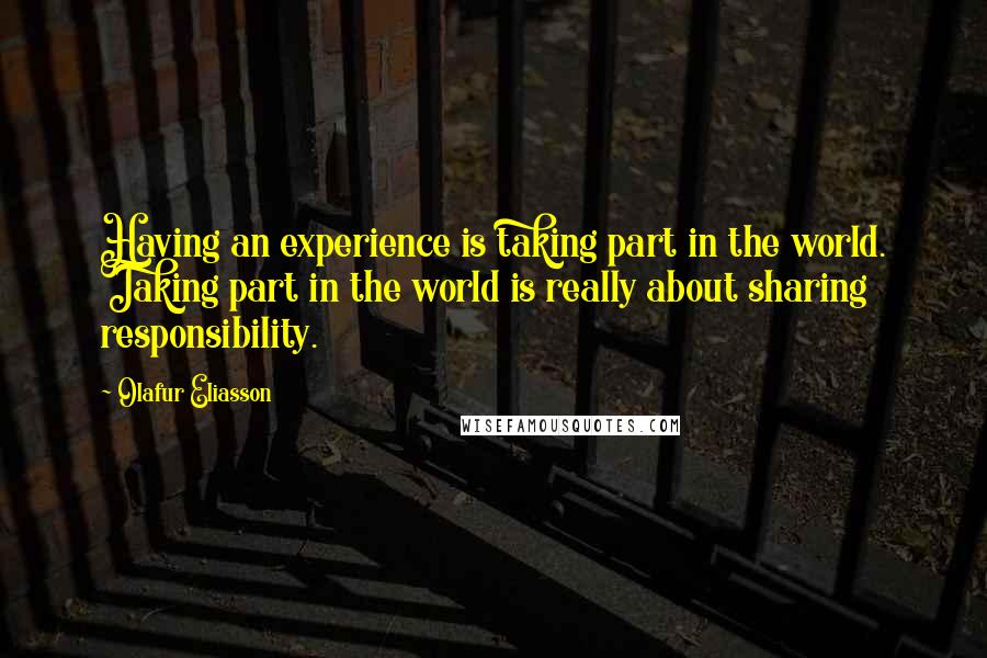 Olafur Eliasson Quotes: Having an experience is taking part in the world. Taking part in the world is really about sharing responsibility.