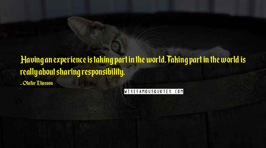 Olafur Eliasson Quotes: Having an experience is taking part in the world. Taking part in the world is really about sharing responsibility.