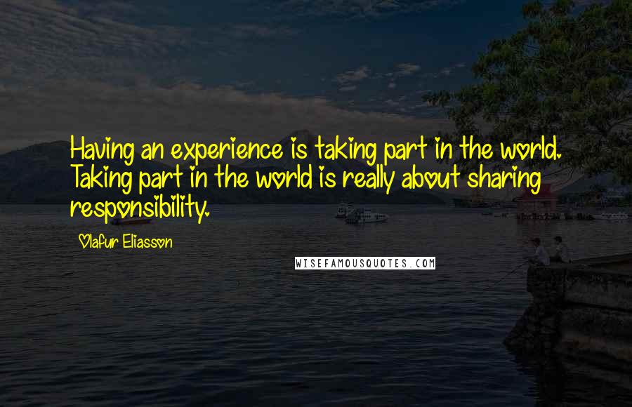 Olafur Eliasson Quotes: Having an experience is taking part in the world. Taking part in the world is really about sharing responsibility.