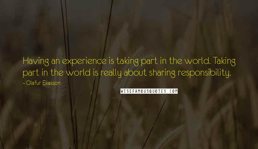 Olafur Eliasson Quotes: Having an experience is taking part in the world. Taking part in the world is really about sharing responsibility.