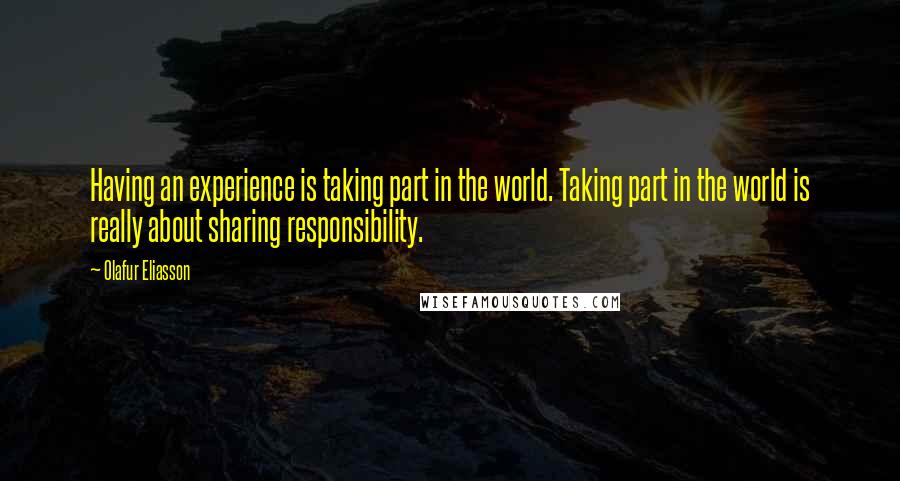 Olafur Eliasson Quotes: Having an experience is taking part in the world. Taking part in the world is really about sharing responsibility.