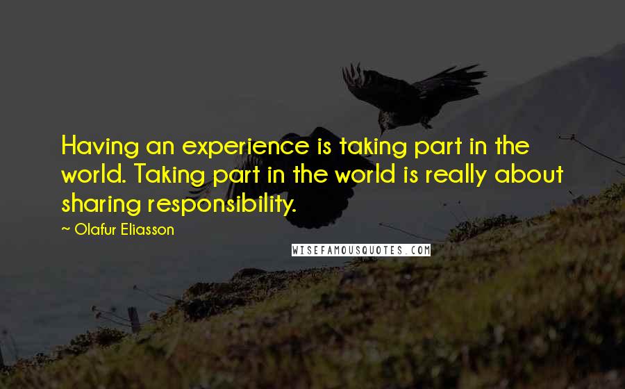 Olafur Eliasson Quotes: Having an experience is taking part in the world. Taking part in the world is really about sharing responsibility.