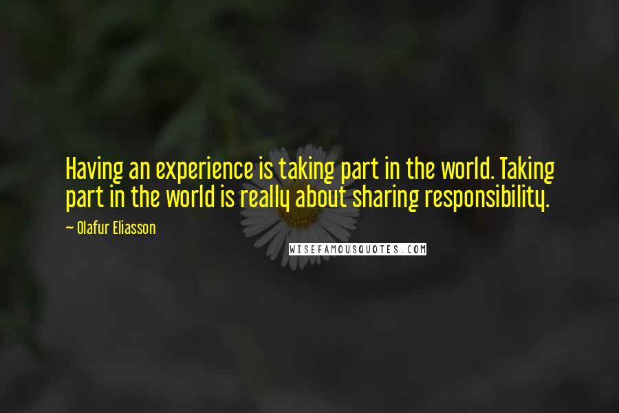 Olafur Eliasson Quotes: Having an experience is taking part in the world. Taking part in the world is really about sharing responsibility.