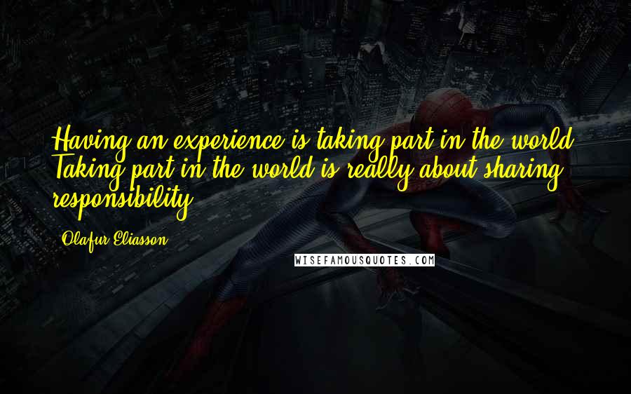 Olafur Eliasson Quotes: Having an experience is taking part in the world. Taking part in the world is really about sharing responsibility.