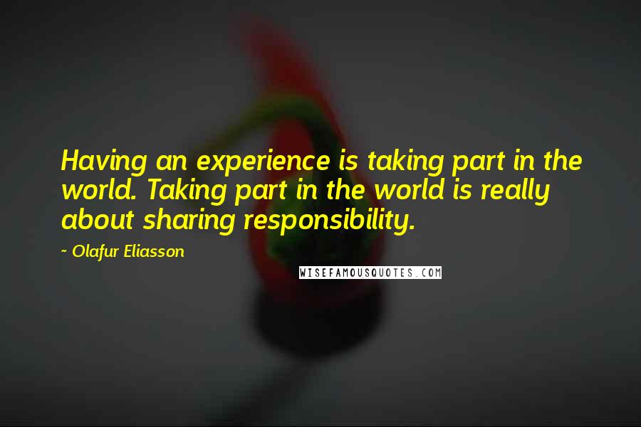 Olafur Eliasson Quotes: Having an experience is taking part in the world. Taking part in the world is really about sharing responsibility.