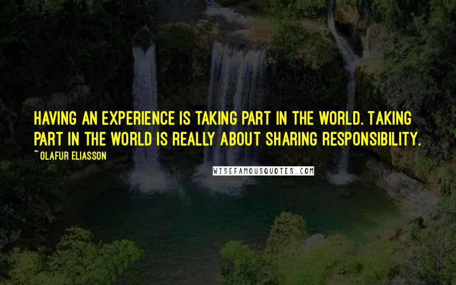 Olafur Eliasson Quotes: Having an experience is taking part in the world. Taking part in the world is really about sharing responsibility.