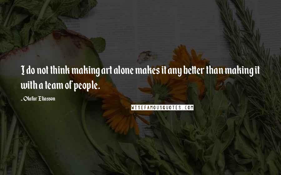 Olafur Eliasson Quotes: I do not think making art alone makes it any better than making it with a team of people.