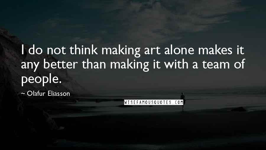 Olafur Eliasson Quotes: I do not think making art alone makes it any better than making it with a team of people.