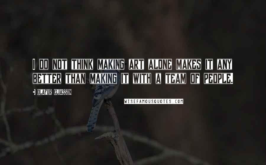 Olafur Eliasson Quotes: I do not think making art alone makes it any better than making it with a team of people.