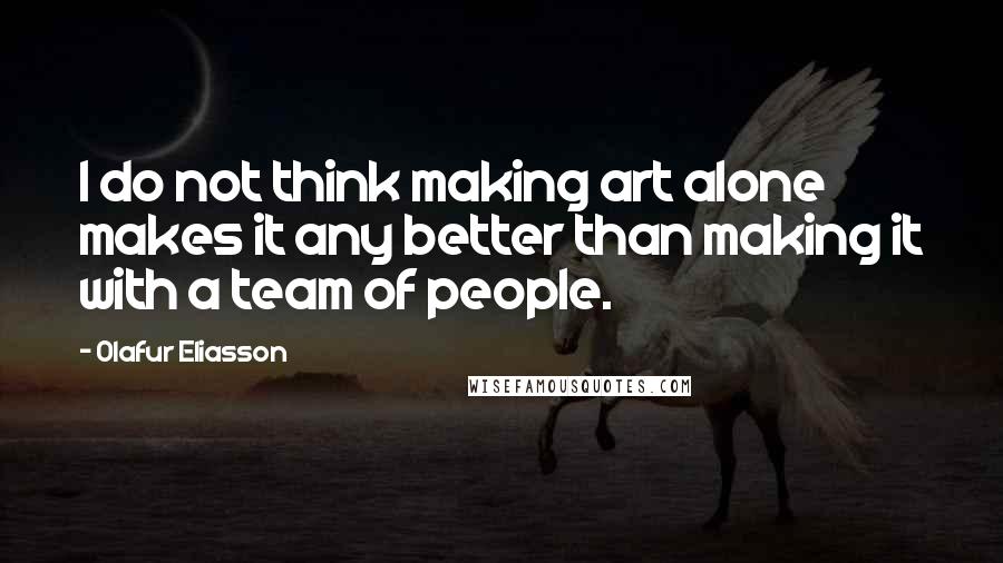 Olafur Eliasson Quotes: I do not think making art alone makes it any better than making it with a team of people.