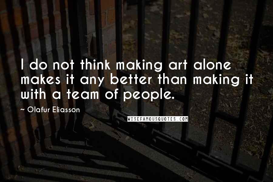 Olafur Eliasson Quotes: I do not think making art alone makes it any better than making it with a team of people.