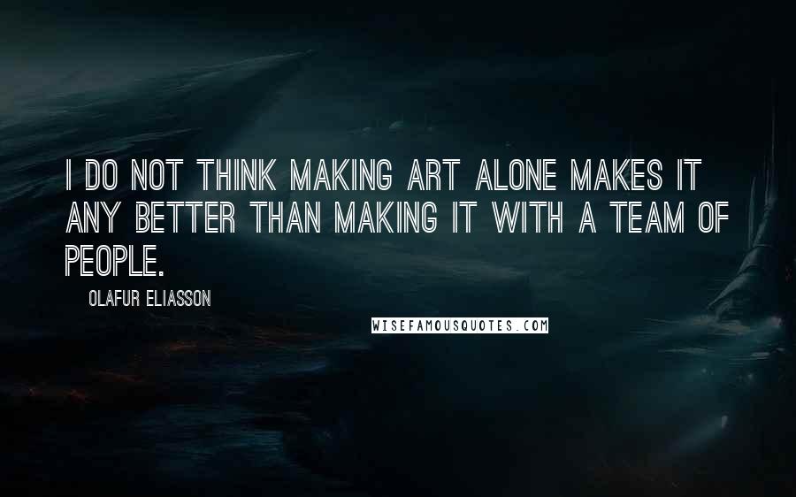 Olafur Eliasson Quotes: I do not think making art alone makes it any better than making it with a team of people.