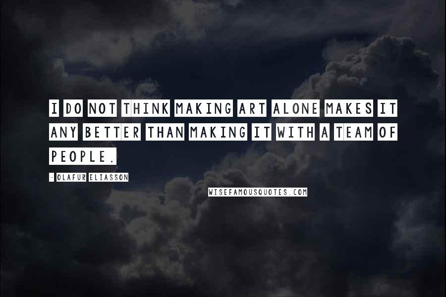 Olafur Eliasson Quotes: I do not think making art alone makes it any better than making it with a team of people.