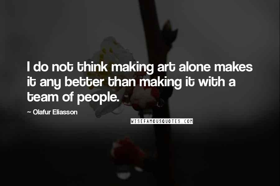 Olafur Eliasson Quotes: I do not think making art alone makes it any better than making it with a team of people.