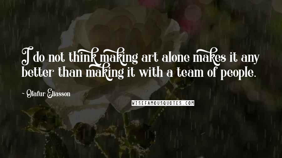 Olafur Eliasson Quotes: I do not think making art alone makes it any better than making it with a team of people.