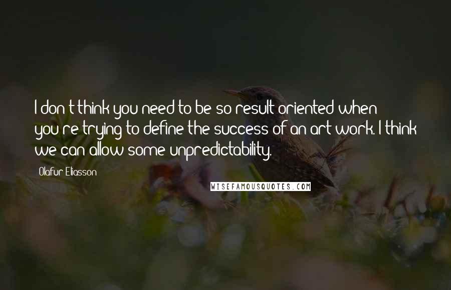 Olafur Eliasson Quotes: I don't think you need to be so result-oriented when you're trying to define the success of an art work. I think we can allow some unpredictability.