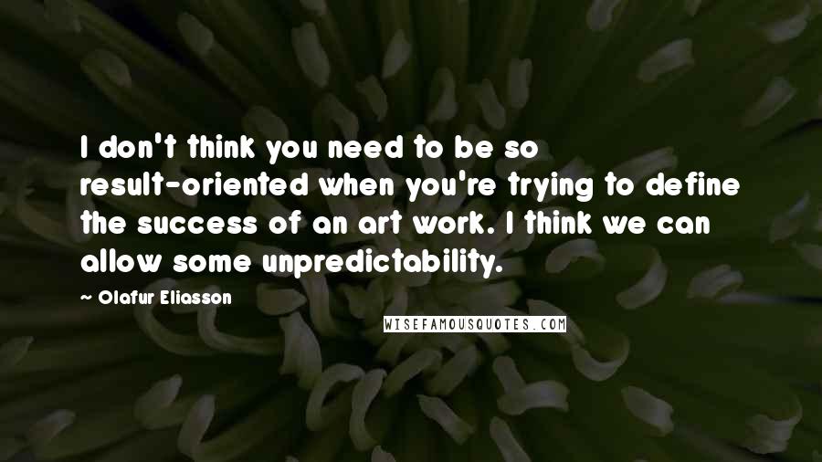 Olafur Eliasson Quotes: I don't think you need to be so result-oriented when you're trying to define the success of an art work. I think we can allow some unpredictability.