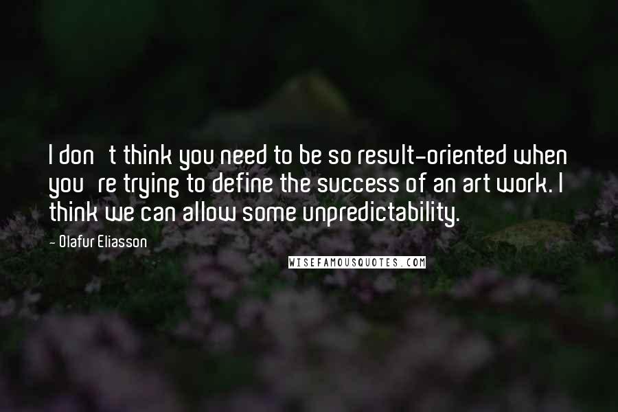 Olafur Eliasson Quotes: I don't think you need to be so result-oriented when you're trying to define the success of an art work. I think we can allow some unpredictability.