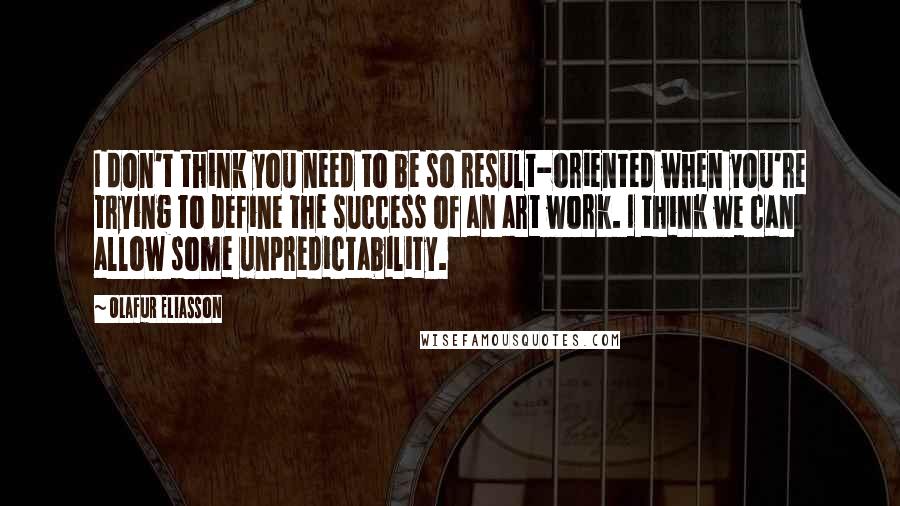 Olafur Eliasson Quotes: I don't think you need to be so result-oriented when you're trying to define the success of an art work. I think we can allow some unpredictability.