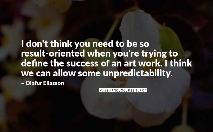 Olafur Eliasson Quotes: I don't think you need to be so result-oriented when you're trying to define the success of an art work. I think we can allow some unpredictability.