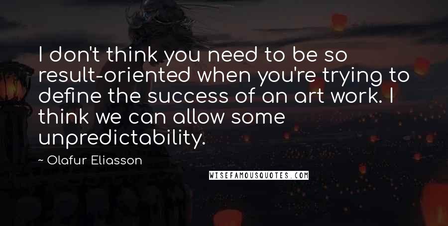 Olafur Eliasson Quotes: I don't think you need to be so result-oriented when you're trying to define the success of an art work. I think we can allow some unpredictability.