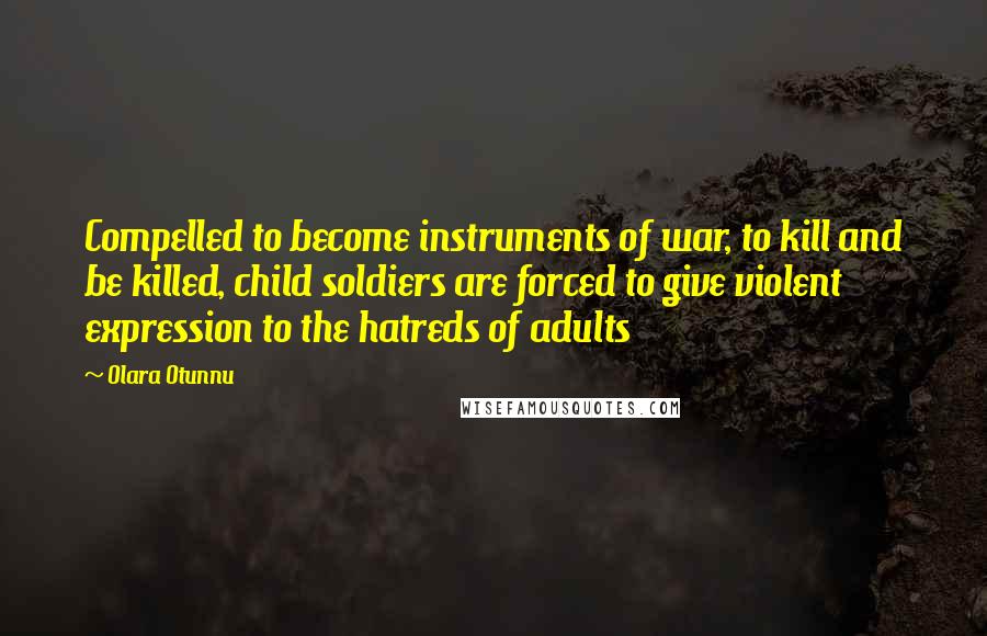 Olara Otunnu Quotes: Compelled to become instruments of war, to kill and be killed, child soldiers are forced to give violent expression to the hatreds of adults