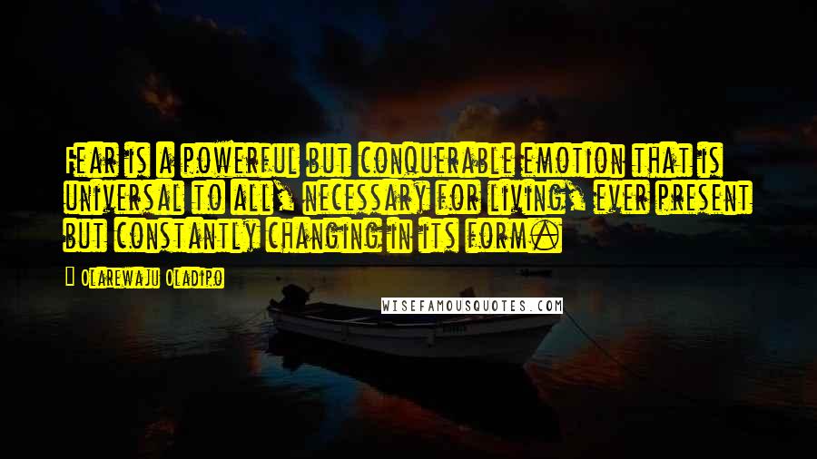 Olarewaju Oladipo Quotes: Fear is a powerful but conquerable emotion that is universal to all, necessary for living, ever present but constantly changing in its form.