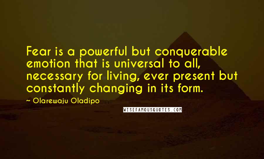 Olarewaju Oladipo Quotes: Fear is a powerful but conquerable emotion that is universal to all, necessary for living, ever present but constantly changing in its form.