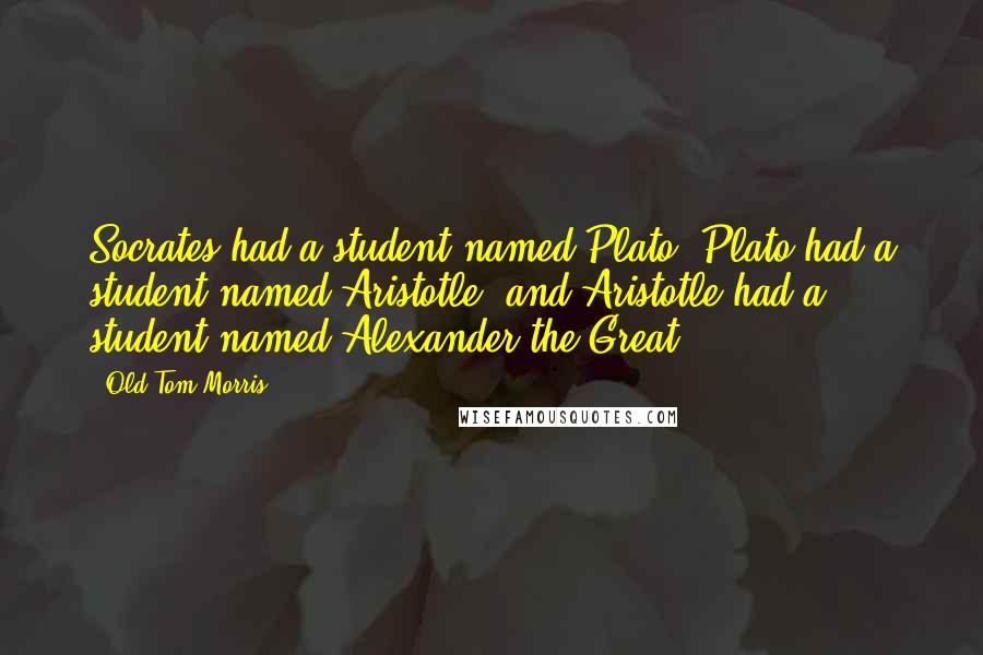 Old Tom Morris Quotes: Socrates had a student named Plato, Plato had a student named Aristotle, and Aristotle had a student named Alexander the Great.
