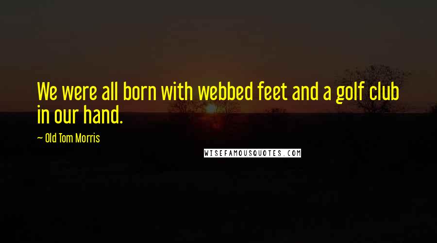 Old Tom Morris Quotes: We were all born with webbed feet and a golf club in our hand.