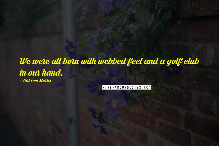 Old Tom Morris Quotes: We were all born with webbed feet and a golf club in our hand.