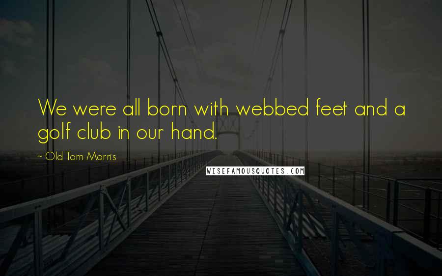 Old Tom Morris Quotes: We were all born with webbed feet and a golf club in our hand.