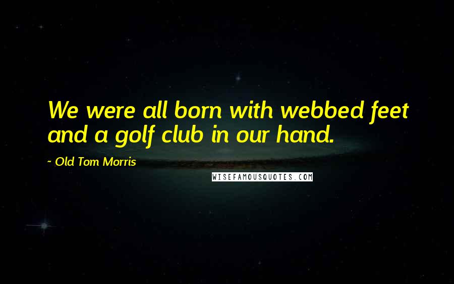 Old Tom Morris Quotes: We were all born with webbed feet and a golf club in our hand.