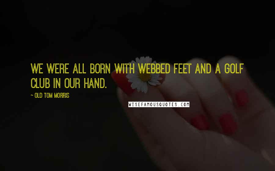 Old Tom Morris Quotes: We were all born with webbed feet and a golf club in our hand.