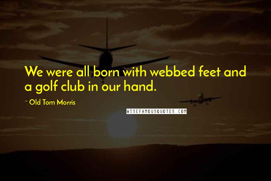 Old Tom Morris Quotes: We were all born with webbed feet and a golf club in our hand.