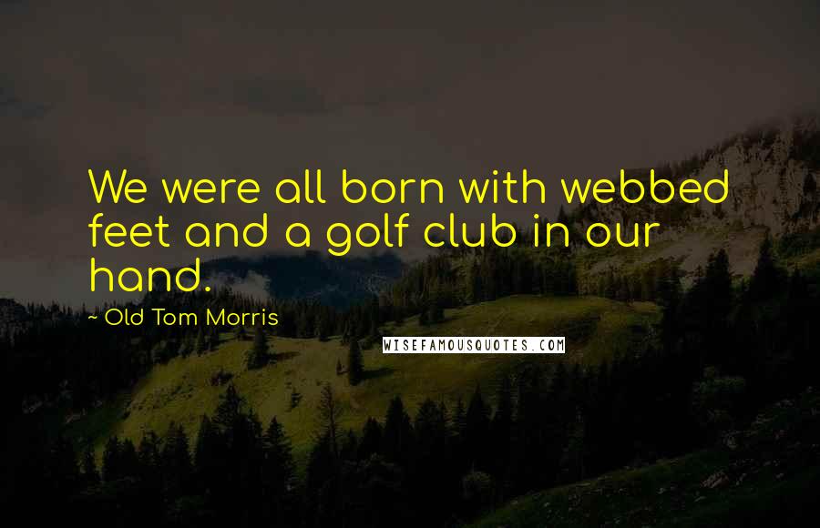 Old Tom Morris Quotes: We were all born with webbed feet and a golf club in our hand.