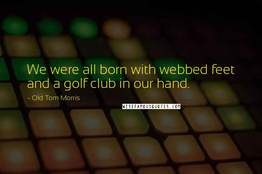 Old Tom Morris Quotes: We were all born with webbed feet and a golf club in our hand.