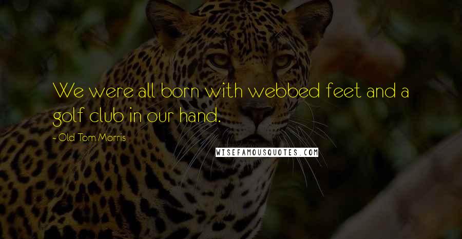 Old Tom Morris Quotes: We were all born with webbed feet and a golf club in our hand.